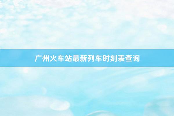 广州火车站最新列车时刻表查询