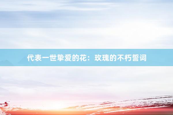代表一世挚爱的花：玫瑰的不朽誓词